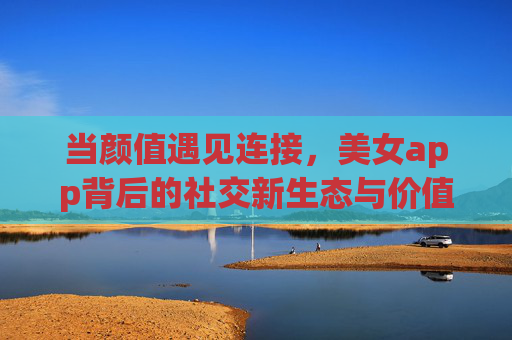 当颜值遇见连接，美女app背后的社交新生态与价值思考，颜值连接，美女app的社交新生态与价值思考