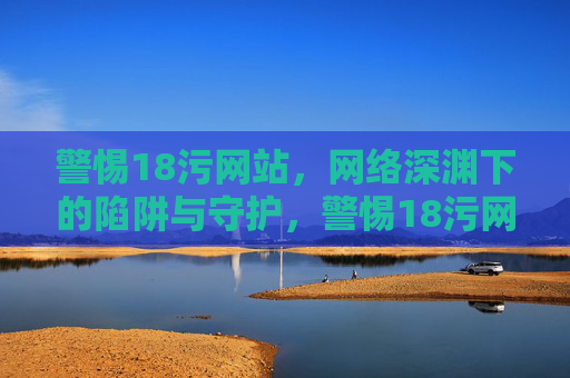 警惕18污网站，网络深渊下的陷阱与守护，警惕18污网站，网络深渊的陷阱与守护