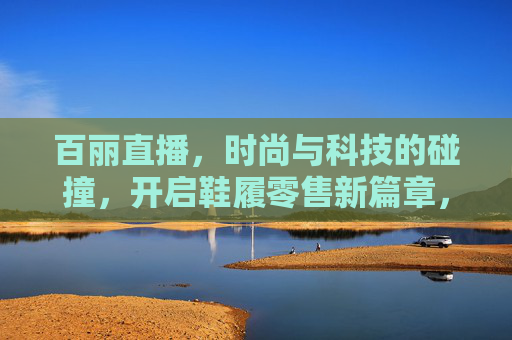 百丽直播，时尚与科技的碰撞，开启鞋履零售新篇章，百丽直播，时尚与科技碰撞，开启鞋履零售新篇章