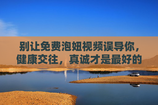 别让免费泡妞视频误导你，健康交往，真诚才是最好的技巧，别让免费泡妞视频误导，健康交往，真诚才是真技巧