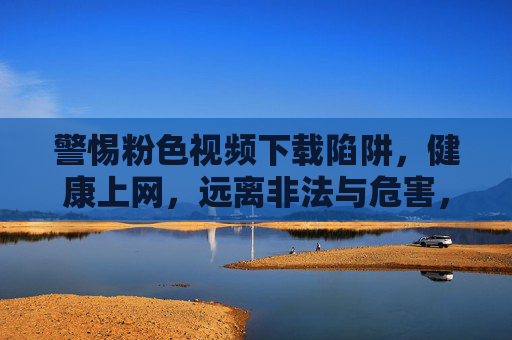 警惕粉色视频下载陷阱，健康上网，远离非法与危害，警惕粉色视频下载陷阱，健康上网远离非法危害