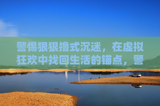 警惕狠狠撸式沉迷，在虚拟狂欢中找回生活的锚点，警惕狠狠撸式沉迷，在虚拟狂欢中锚定生活