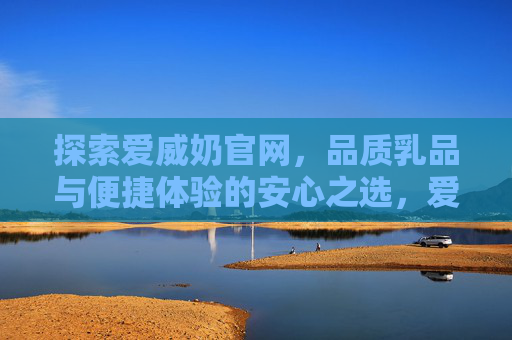 探索爱威奶官网，品质乳品与便捷体验的安心之选，爱威奶官网，品质便捷乳品的安心之选