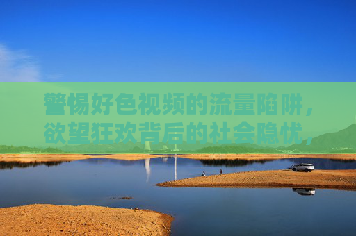 警惕好色视频的流量陷阱,欲望狂欢背后的社会隐忧,警惕好色视频流量陷阱,欲望狂欢背后的社会隐忧