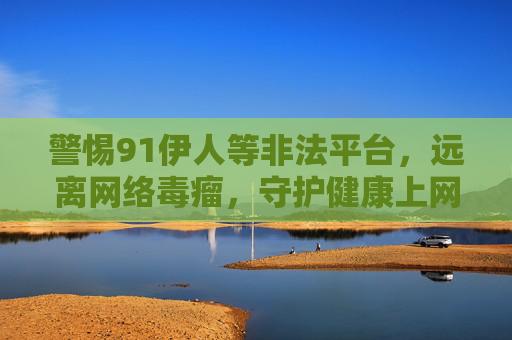 警惕91伊人等非法平台，远离网络毒瘤，守护健康上网环境，警惕非法平台网络毒瘤，守护健康上网环境