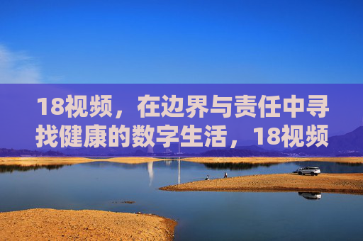 18视频，在边界与责任中寻找健康的数字生活，18视频，边界与责任中的健康数字生活