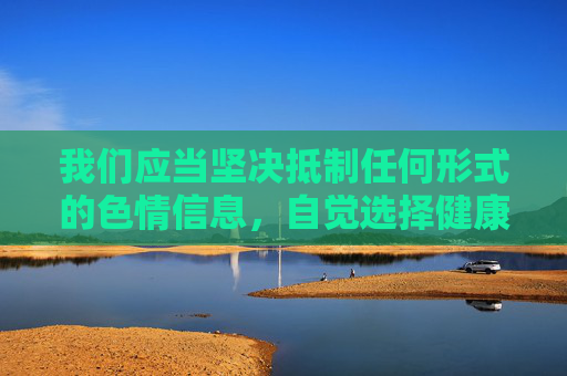 我们应当坚决抵制任何形式的色情信息，自觉选择健康、积极、向上的文化内容。互联网不是法外之地，任何试图通过免费官方版等幌子传播违规信息的行为，都将受到法律的严厉打击，抵制色情信息，传播健康文化，互联网非法外之地