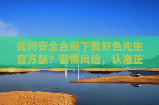 如何安全合规下载好色先生官方版？警惕风险，认准正规渠道，安全合规下载好色先生官方版，警惕风险，认准正规渠道