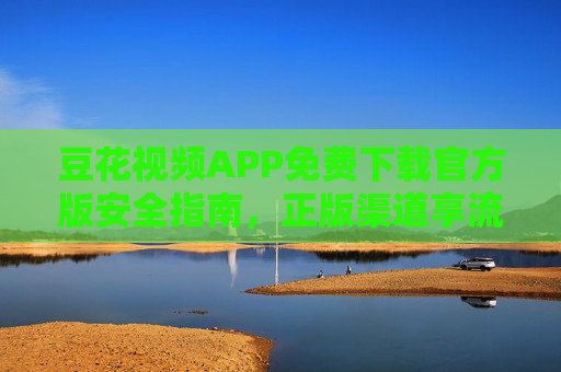 豆花视频APP免费下载官方版安全指南,正版渠道享流畅观影体验,豆花视频APP官方免费下载指南,安全正版,畅享流畅观影