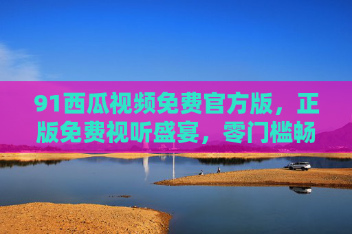 91西瓜视频免费官方版，正版免费视听盛宴，零门槛畅享多元内容，91西瓜视频免费官方版，正版多元视听零门槛畅享