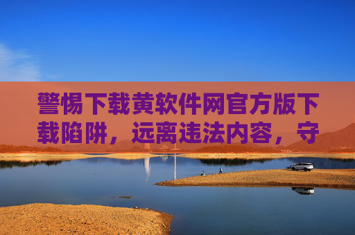 警惕下载黄软件网官方版下载陷阱，远离违法内容，守护网络安全，警惕黄软件网官方版下载陷阱，远离违法内容守护网络安全