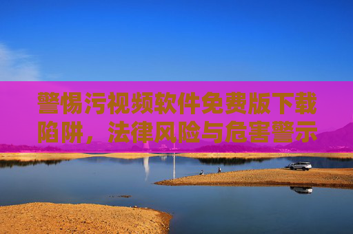 警惕污视频软件免费版下载陷阱,法律风险与危害警示,警惕污视频软件免费版下载陷阱,法律风险与危害警示
