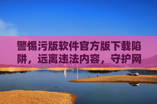 警惕污版软件官方版下载陷阱，远离违法内容，守护网络安全，警惕污版软件官方版下载陷阱，远离违法内容守护网络安全