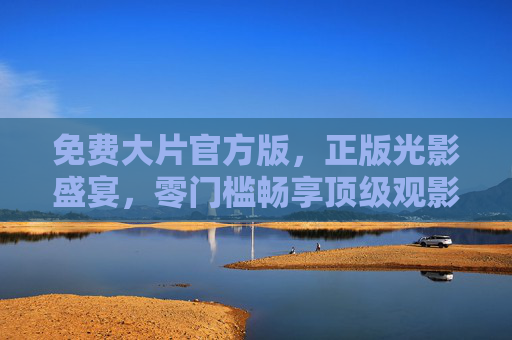 免费大片官方版,正版光影盛宴,零门槛畅享顶级观影体验,免费官方正版大片,零门槛畅享顶级光影盛宴