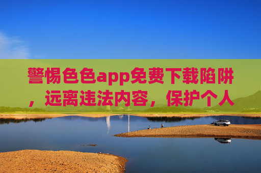 警惕色色app免费下载陷阱,远离违法内容,保护个人信息安全,警惕免费色色app陷阱,远离违法内容,守护个人信息安全