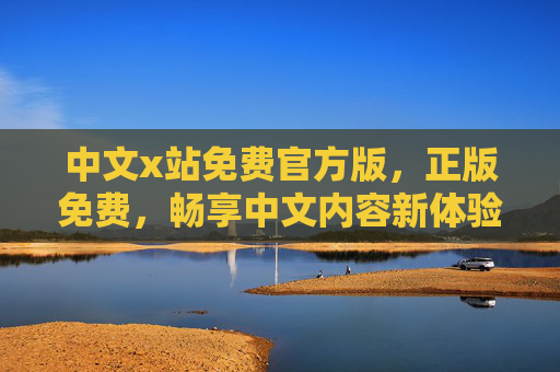中文x站免费官方版，正版免费，畅享中文内容新体验，中文x站免费官方版，正版畅享中文内容新体验