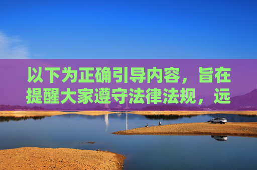 以下为正确引导内容，旨在提醒大家遵守法律法规，远离非法信息，遵守法律法规，远离非法信息