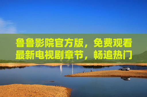 鲁鲁影院官方版,免费观看最新电视剧章节,畅追热门好剧,鲁鲁影院官方版,免费追最新热门剧