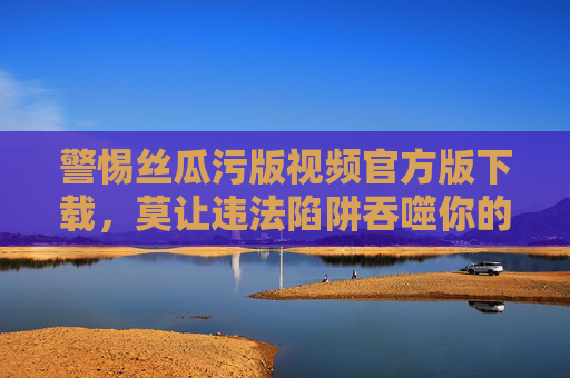 警惕丝瓜污版视频官方版下载,莫让违法陷阱吞噬你的安全与健康,警惕丝瓜污版视频官方版下载违法陷阱,莫让安全健康被吞噬