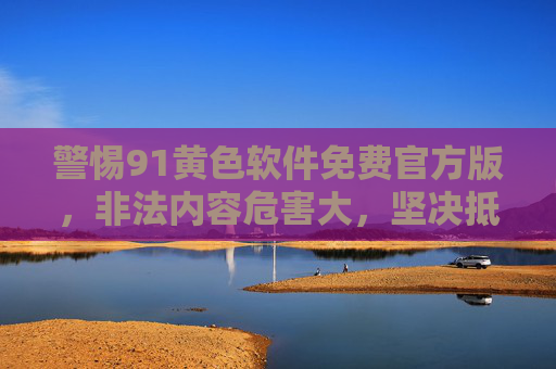 警惕91黄色软件免费官方版,非法内容危害大,坚决抵制不触碰,警惕91黄色软件免费官方版,非法内容危害大,坚决抵制不触碰