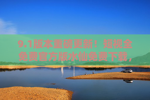 9.1版本重磅更新!短视全免费官方版水仙免费下载,无广告无限制畅享短视频新体验,短视9.1版本重磅更新,全免费官方版水仙无广告无限制畅享短视频