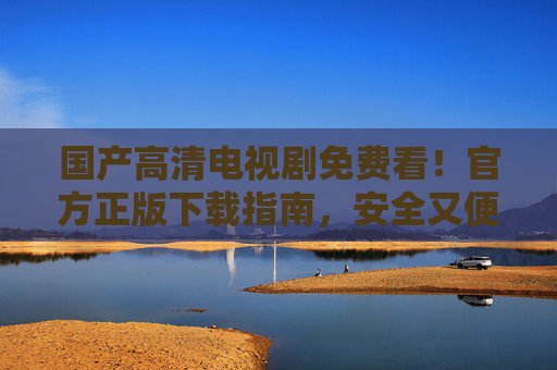 国产高清电视剧免费看!官方正版下载指南,安全又便捷,官方正版免费下载,国产高清电视剧安全便捷指南