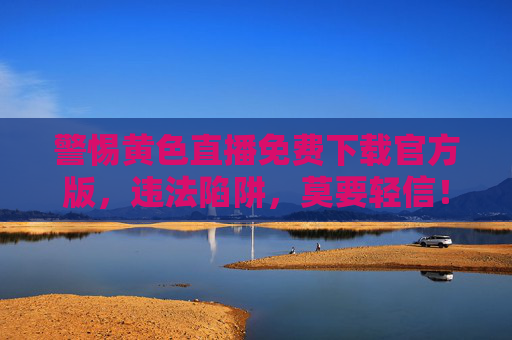 警惕黄色直播免费下载官方版,违法陷阱,莫要轻信!警惕黄色直播免费下载官方版违法陷阱!