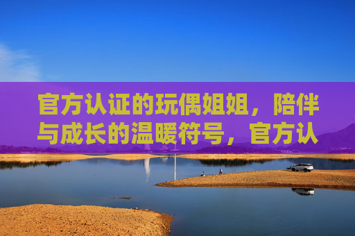 官方认证的玩偶姐姐,陪伴与成长的温暖符号,官方认证玩偶姐姐,陪伴与成长的温暖符号