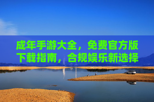 成年手游大全,免费官方版下载指南,合规娱乐新选择,成年手游免费官方版下载指南,合规娱乐新选择