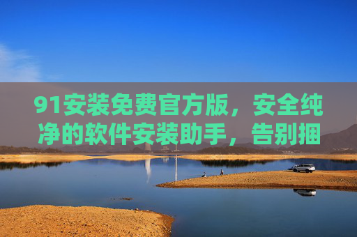 91安装免费官方版，安全纯净的软件安装助手，告别捆绑与烦恼，91安装免费官方版，安全纯净无捆绑的软件安装助手