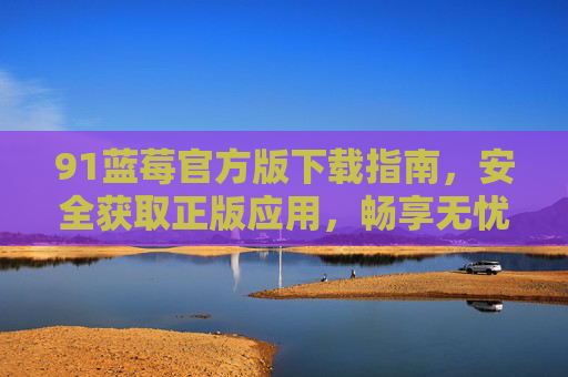 91蓝莓官方版下载指南，安全获取正版应用，畅享无忧体验，91蓝莓官方版下载指南，安全正版，无忧畅享