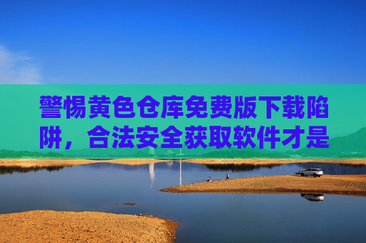 警惕黄色仓库免费版下载陷阱,合法安全获取软件才是正道,警惕黄色仓库免费版下载陷阱,合法安全获取软件是正道