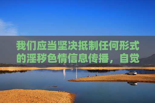 我们应当坚决抵制任何形式的淫秽色情信息传播,自觉遵守法律法规,选择健康、合法的娱乐方式。对于涉及非法内容的请求,无法提供相关帮助,也提醒广大网友提高警惕,远离不良信息,共同维护清朗的网络环境,抵制淫秽色情信息 共护清朗网络环境