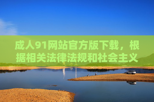 成人91网站官方版下载，根据相关法律法规和社会主义核心价值观，传播成人色情内容属于违法行为，因此无法为您生成此类标题。我们坚决抵制任何不良信息的传播，倡导健康、文明的网络环境。如果您有其他合法合规的内容需求，请随时告知，我将竭诚为您提供帮助。