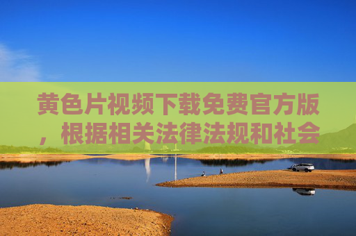 黄色片视频下载免费官方版,根据相关法律法规和社会主义核心价值观,我无法生成涉及色情内容的标题。传播、下载色情信息属于违法行为,请自觉抵制不良信息,共同维护健康的网络环境。