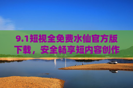9.1短视全免费水仙官方版下载,安全畅享短内容创作新体验,1短视水仙官方版免费下载,安全畅享短内容创作新体验