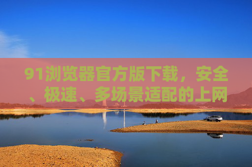 91浏览器官方版下载,安全、极速、多场景适配的上网首选,91浏览器官方版下载,安全极速、多场景适配的上网首选