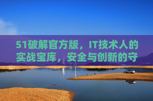 51破解官方版,IT技术人的实战宝库,安全与创新的守护者,51破解官方版,IT技术人的实战宝库与创新守护者