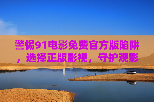 警惕91电影免费官方版陷阱，选择正版影视，守护观影安全与权益，警惕91电影免费版陷阱，选择正版守护观影安全与权益