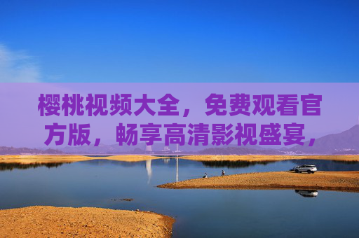 樱桃视频大全,免费观看官方版,畅享高清影视盛宴,樱桃视频大全,官方免费高清影视盛宴