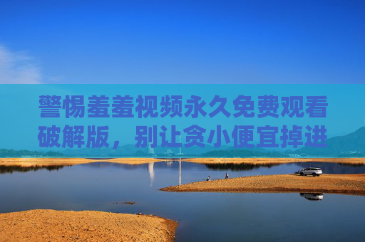 警惕羞羞视频永久免费观看破解版,别让贪小便宜掉进陷阱,警惕羞羞视频免费破解版陷阱,贪小便宜易中招