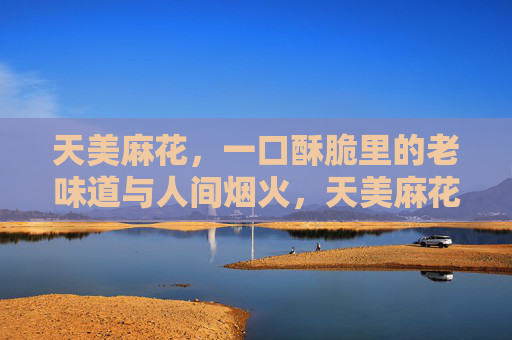 天美麻花,一口酥脆里的老味道与人间烟火,天美麻花,酥脆老味,人间烟火