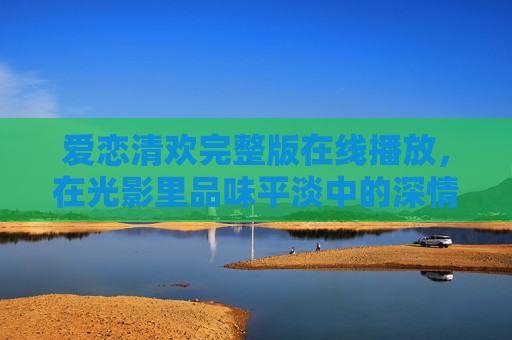 爱恋清欢完整版在线播放,在光影里品味平淡中的深情