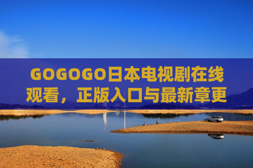 GOGOGO日本电视剧在线观看,正版入口与最新章更新指南,GOGOGO日本电视剧正版观看入口与更新指南