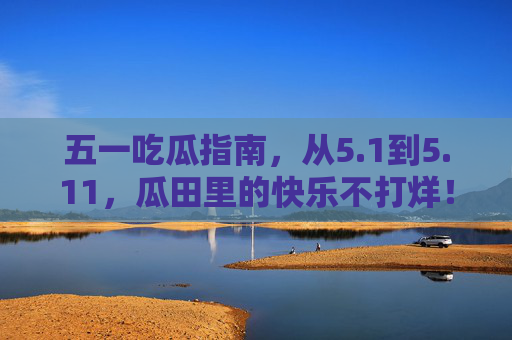 五一吃瓜指南,从5.1到5.11,瓜田里的快乐不打烊!五一吃瓜指南,5.1-5.11瓜田快乐不打烊