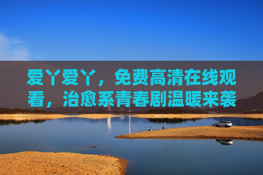 爱丫爱丫，免费高清在线观看，治愈系青春剧温暖来袭！治愈系青春剧爱丫爱丫温暖来袭，免费高清在线观看