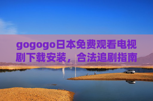 gogogo日本免费观看电视剧下载安装，合法追剧指南，畅享日剧魅力，日本剧免费观看下载合法指南