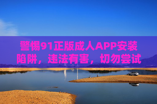 警惕91正版成人APP安装陷阱，违法有害，切勿尝试！