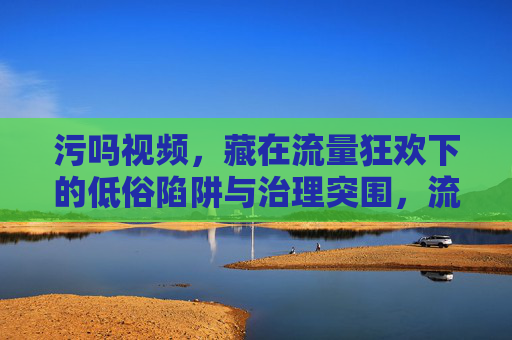 污吗视频，藏在流量狂欢下的低俗陷阱与治理突围，流量狂欢下的低俗陷阱与治理突围