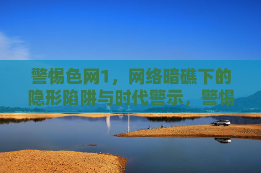 警惕色网1,网络暗礁下的隐形陷阱与时代警示,警惕色网,网络暗礁的隐形陷阱与时代警示